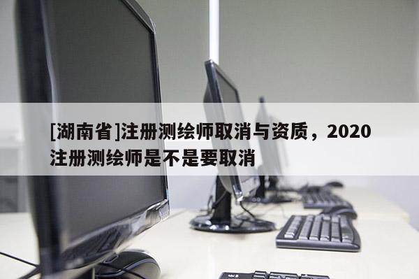 [湖南省]注冊測繪師取消與資質，2020注冊測繪師是不是要取消