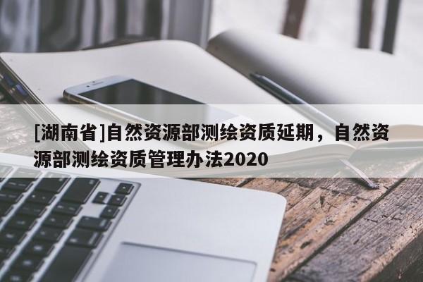 [湖南省]自然資源部測繪資質延期，自然資源部測繪資質管理辦法2020