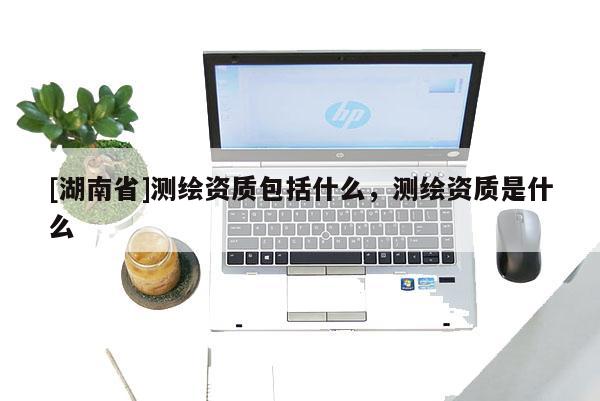 [湖南省]測繪資質包括什么，測繪資質是什么