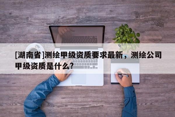 [湖南省]測繪甲級資質要求最新，測繪公司甲級資質是什么?