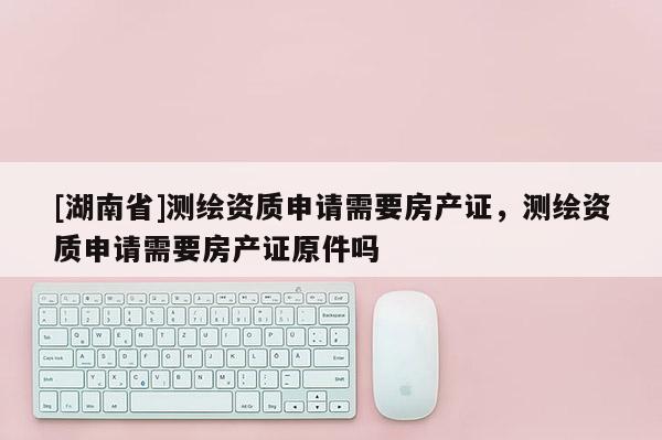 [湖南省]測繪資質(zhì)申請(qǐng)需要房產(chǎn)證，測繪資質(zhì)申請(qǐng)需要房產(chǎn)證原件嗎