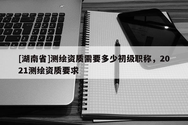[湖南省]測繪資質需要多少初級職稱，2021測繪資質要求