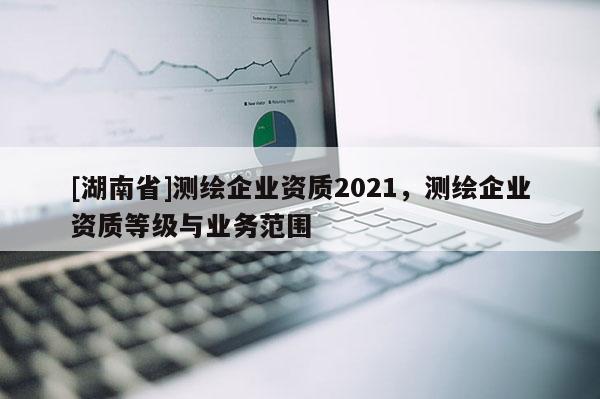 [湖南省]測繪企業資質2021，測繪企業資質等級與業務范圍