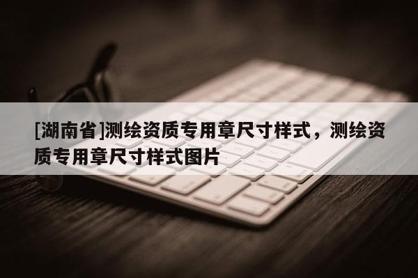 [湖南省]測繪資質(zhì)專用章尺寸樣式，測繪資質(zhì)專用章尺寸樣式圖片