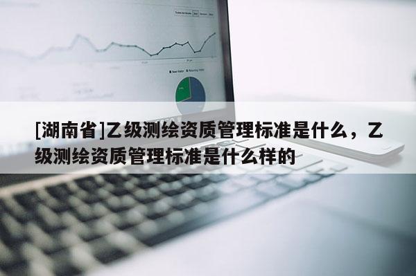 [湖南省]乙級測繪資質(zhì)管理標(biāo)準(zhǔn)是什么，乙級測繪資質(zhì)管理標(biāo)準(zhǔn)是什么樣的