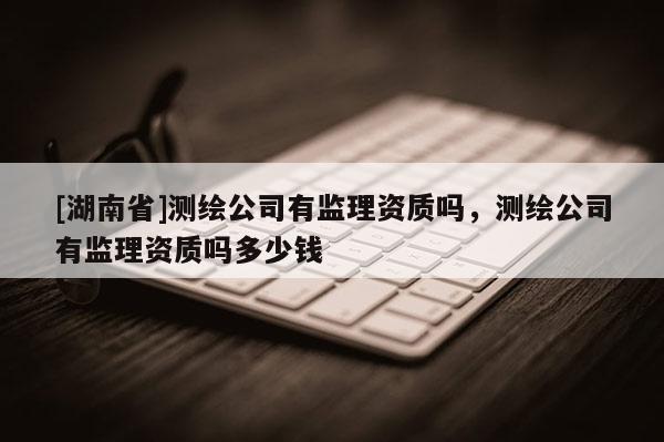 [湖南省]測繪公司有監理資質嗎，測繪公司有監理資質嗎多少錢