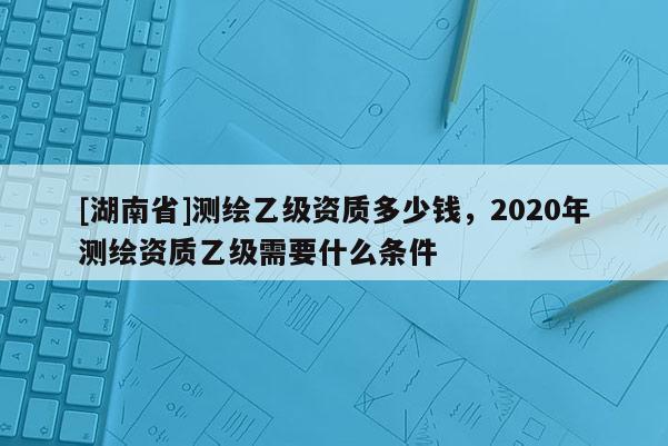 [湖南省]測繪乙級資質多少錢，2020年測繪資質乙級需要什么條件