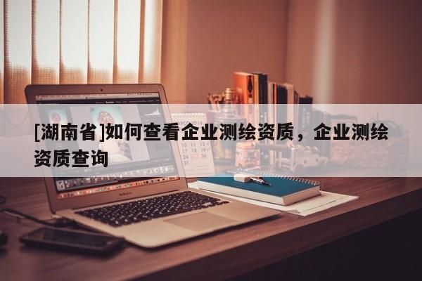 [湖南省]如何查看企業測繪資質，企業測繪資質查詢