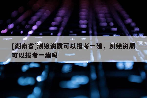 [湖南省]測繪資質可以報考一建，測繪資質可以報考一建嗎