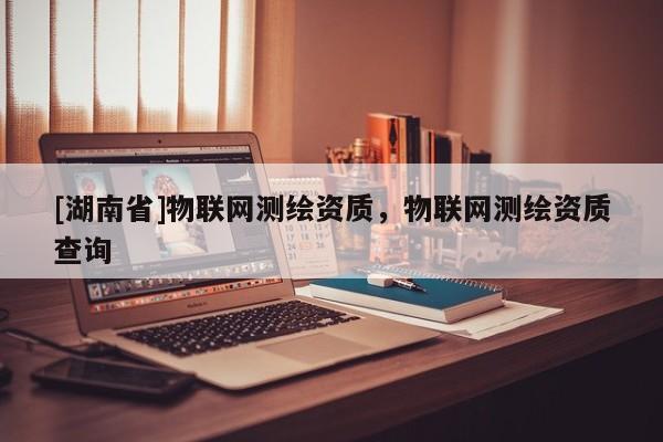 [湖南省]物聯網測繪資質，物聯網測繪資質查詢