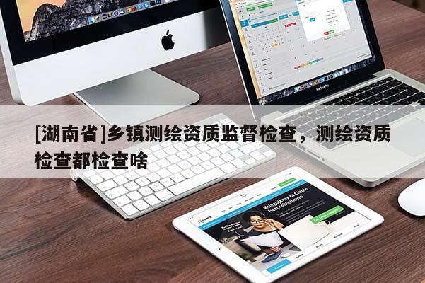 [湖南省]鄉鎮測繪資質監督檢查，測繪資質檢查都檢查啥