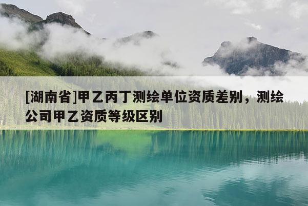 [湖南省]甲乙丙丁測繪單位資質差別，測繪公司甲乙資質等級區別
