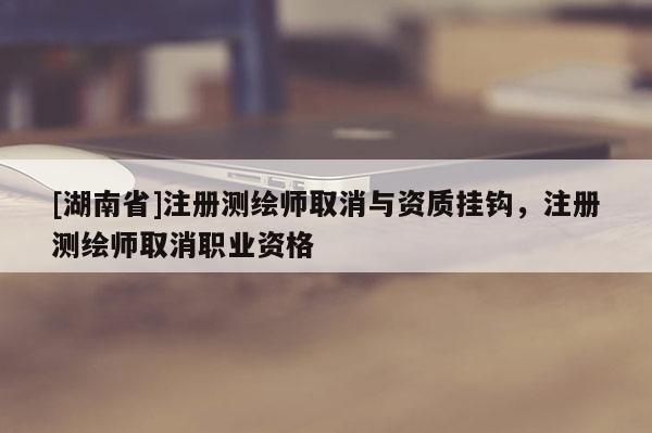 [湖南省]注冊測繪師取消與資質掛鉤，注冊測繪師取消職業資格