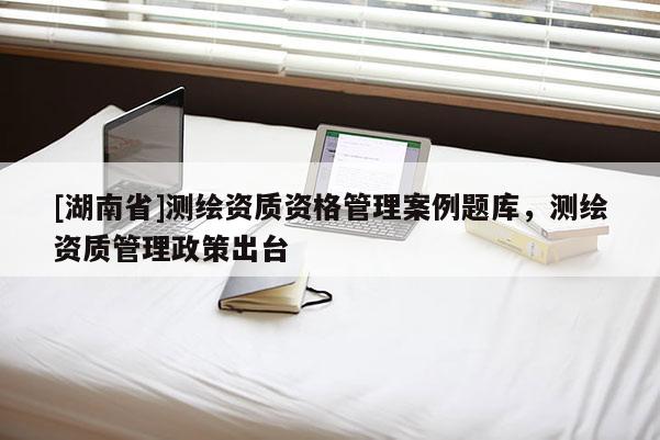 [湖南省]測繪資質資格管理案例題庫，測繪資質管理政策出臺