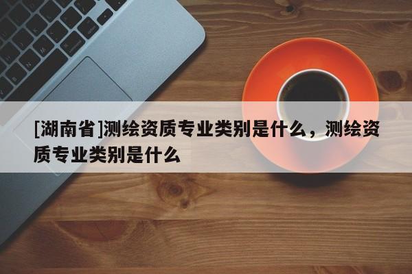 [湖南省]測繪資質專業類別是什么，測繪資質專業類別是什么