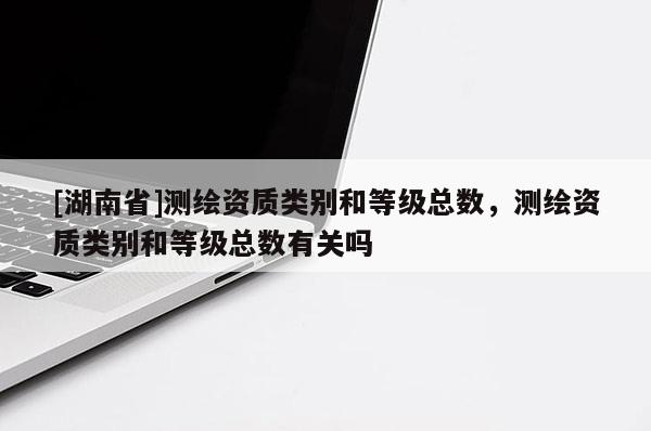 [湖南省]測(cè)繪資質(zhì)類別和等級(jí)總數(shù)，測(cè)繪資質(zhì)類別和等級(jí)總數(shù)有關(guān)嗎