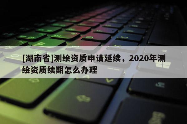[湖南省]測繪資質申請延續，2020年測繪資質續期怎么辦理