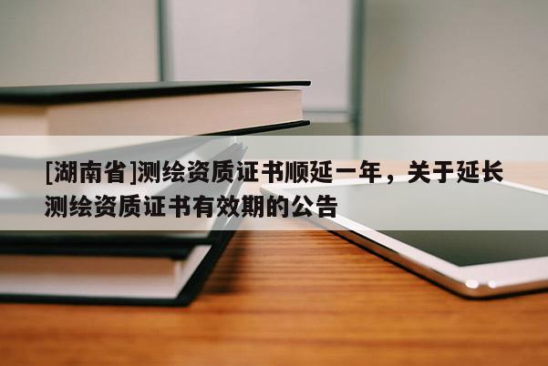 [湖南省]測繪資質(zhì)證書順延一年，關于延長測繪資質(zhì)證書有效期的公告