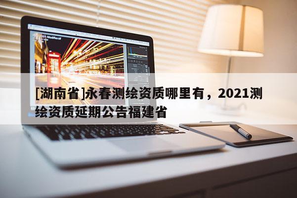 [湖南省]永春測繪資質哪里有，2021測繪資質延期公告福建省