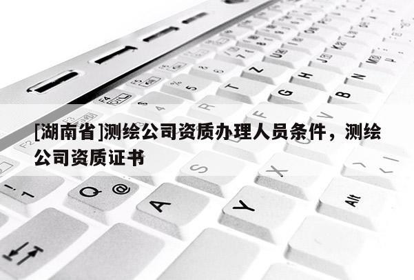 [湖南省]測繪公司資質辦理人員條件，測繪公司資質證書