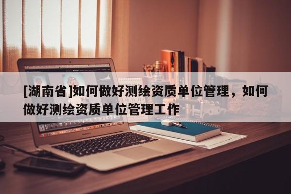 [湖南省]如何做好測繪資質單位管理，如何做好測繪資質單位管理工作