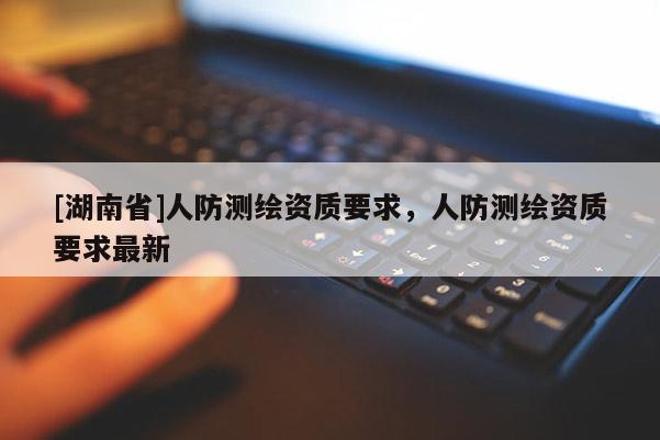 [湖南省]人防測(cè)繪資質(zhì)要求，人防測(cè)繪資質(zhì)要求最新
