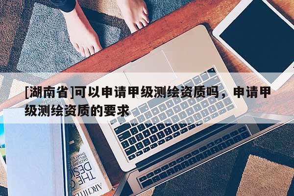 [湖南省]可以申請甲級測繪資質嗎，申請甲級測繪資質的要求