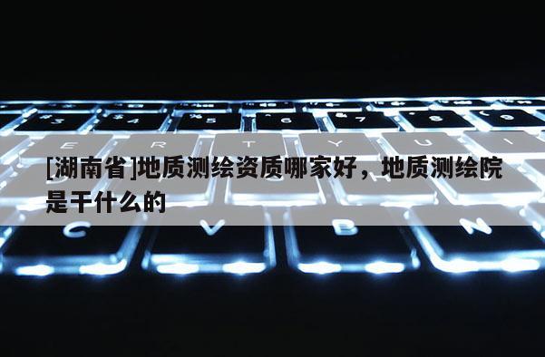 [湖南省]地質測繪資質哪家好，地質測繪院是干什么的
