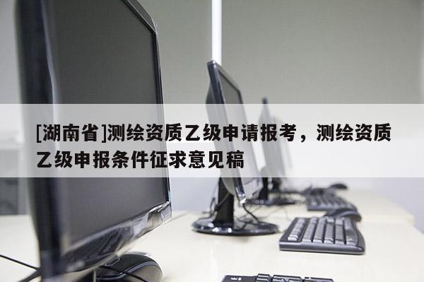 [湖南省]測繪資質(zhì)乙級申請報考，測繪資質(zhì)乙級申報條件征求意見稿