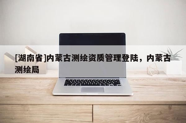 [湖南省]內(nèi)蒙古測(cè)繪資質(zhì)管理登陸，內(nèi)蒙古測(cè)繪局
