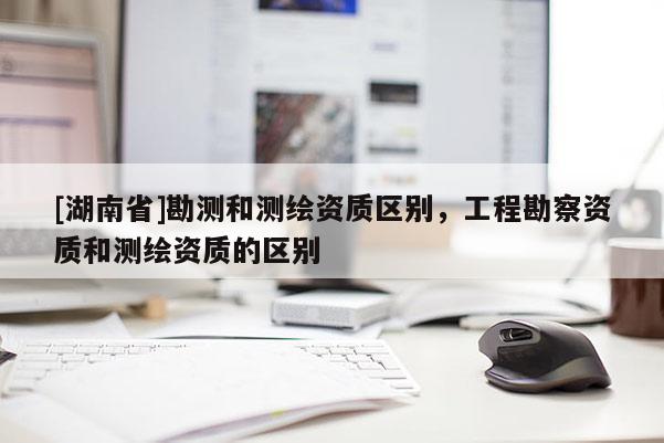 [湖南省]勘測和測繪資質區別，工程勘察資質和測繪資質的區別