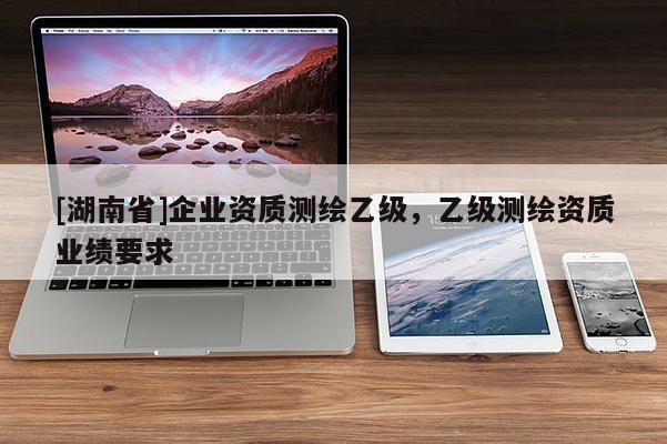 [湖南省]企業資質測繪乙級，乙級測繪資質業績要求