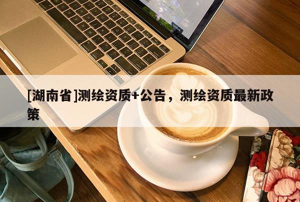 [湖南省]測繪資質(zhì)+公告，測繪資質(zhì)最新政策