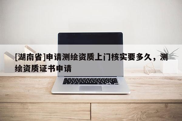 [湖南省]申請(qǐng)測(cè)繪資質(zhì)上門核實(shí)要多久，測(cè)繪資質(zhì)證書(shū)申請(qǐng)