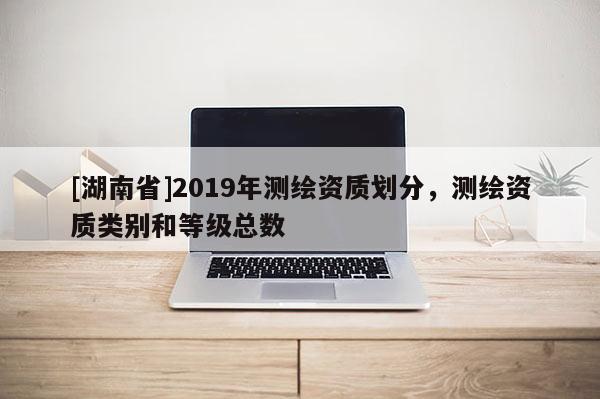 [湖南省]2019年測繪資質(zhì)劃分，測繪資質(zhì)類別和等級(jí)總數(shù)