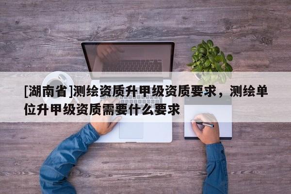 [湖南省]測繪資質升甲級資質要求，測繪單位升甲級資質需要什么要求