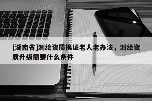 [湖南省]測繪資質換證老人老辦法，測繪資質升級需要什么條件