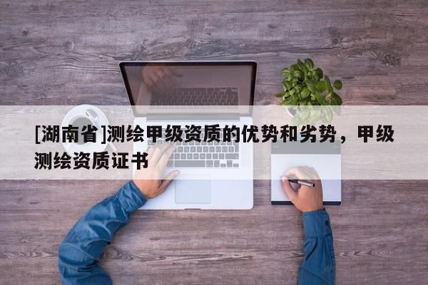 [湖南省]測繪甲級資質(zhì)的優(yōu)勢和劣勢，甲級測繪資質(zhì)證書