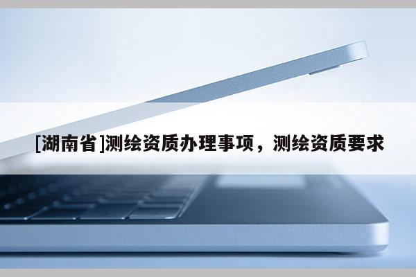 [湖南省]測繪資質辦理事項，測繪資質要求