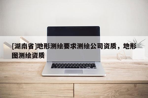 [湖南省]地形測繪要求測繪公司資質(zhì)，地形圖測繪資質(zhì)