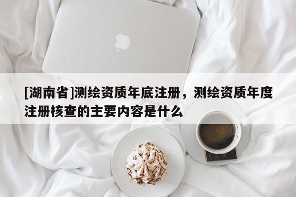 [湖南省]測繪資質年底注冊，測繪資質年度注冊核查的主要內容是什么