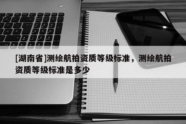 [湖南省]測繪航拍資質(zhì)等級標(biāo)準(zhǔn)，測繪航拍資質(zhì)等級標(biāo)準(zhǔn)是多少