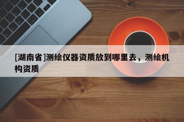 [湖南省]測繪儀器資質放到哪里去，測繪機構資質