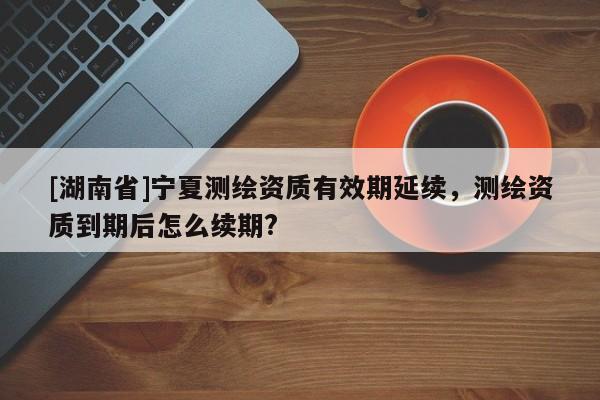 [湖南省]寧夏測繪資質有效期延續，測繪資質到期后怎么續期?
