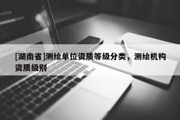 [湖南省]測繪單位資質(zhì)等級分類，測繪機構資質(zhì)級別
