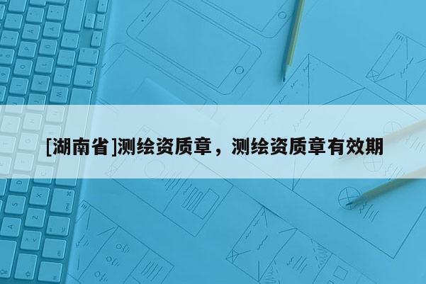 [湖南省]測繪資質章，測繪資質章有效期