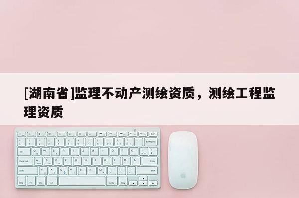 [湖南省]監理不動產測繪資質，測繪工程監理資質