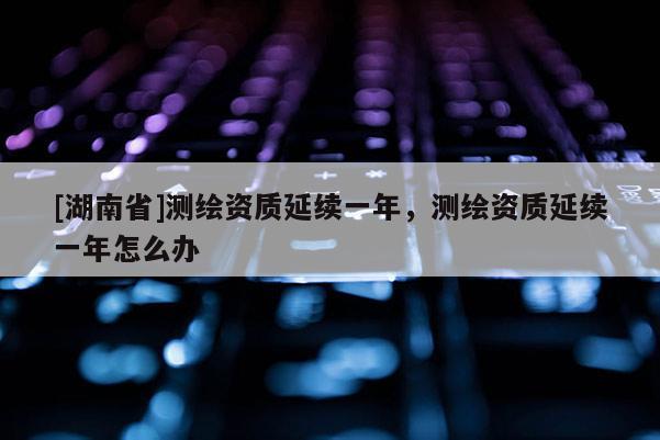 [湖南省]測繪資質延續一年，測繪資質延續一年怎么辦