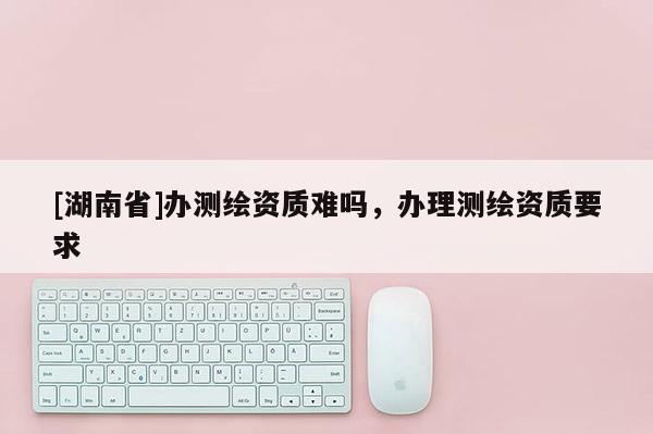 [湖南省]辦測(cè)繪資質(zhì)難嗎，辦理測(cè)繪資質(zhì)要求