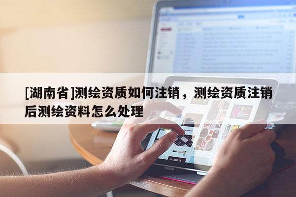 [湖南省]測繪資質如何注銷，測繪資質注銷后測繪資料怎么處理